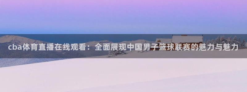 cba体育直播在线观看：全面展现中国男子篮球联赛的魅力与魅力